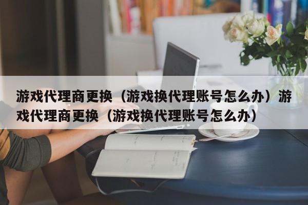 游戏代理商更换(游戏换代理账号怎么办)游戏代理商更换(游戏换代理账号怎么办)