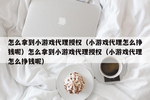怎么拿到小游戏代理授权(小游戏代理怎么挣钱呢)怎么拿到小游戏代理授权(小游戏代理怎么挣钱呢)
