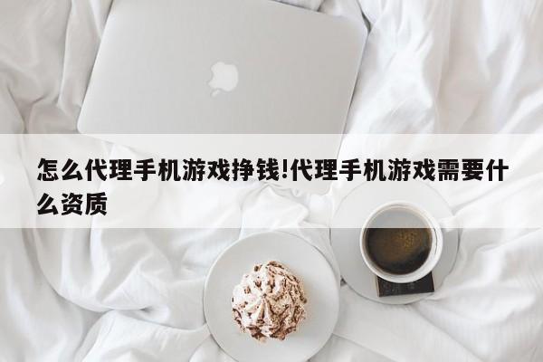 怎么代理手机游戏挣钱!代理手机游戏需要什么资质