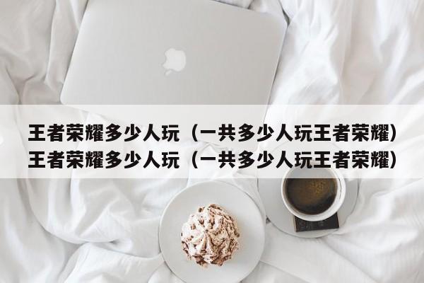 王者荣耀多少人玩(一共多少人玩王者荣耀)王者荣耀多少人玩(一共多少人玩王者荣耀)