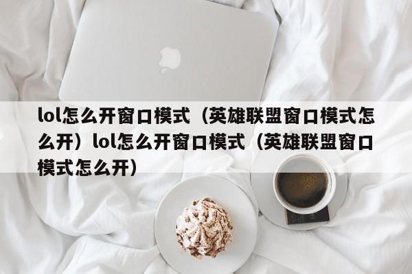 lol怎么开窗口模式(英雄联盟窗口模式怎么开)lol怎么开窗口模式(英雄联盟窗口模式怎么开)