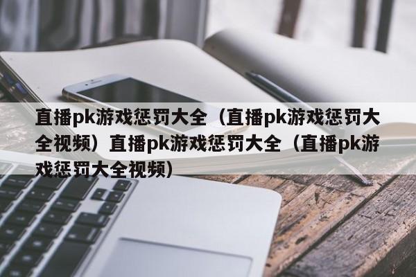 直播pk游戏惩罚大全(直播pk游戏惩罚大全视频)直播pk游戏惩罚大全(直播pk游戏惩罚大全视频)