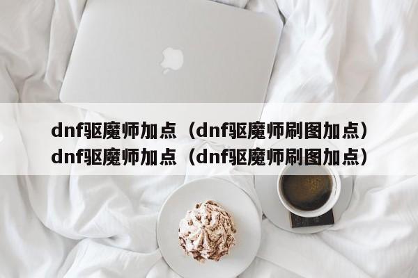dnf驱魔师加点(dnf驱魔师刷图加点)dnf驱魔师加点(dnf驱魔师刷图加点)