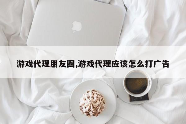 游戏代理朋友圈,游戏代理应该怎么打广告