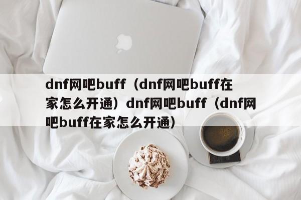 dnf网吧buff(dnf网吧buff在家怎么开通)dnf网吧buff(dnf网吧buff在家怎么开通)