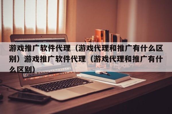 游戏推广软件代理(游戏代理和推广有什么区别)游戏推广软件代理(游戏代理和推广有什么区别)