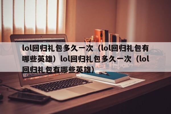 lol回归礼包多久一次(lol回归礼包有哪些英雄)lol回归礼包多久一次(lol回归礼包有哪些英雄)