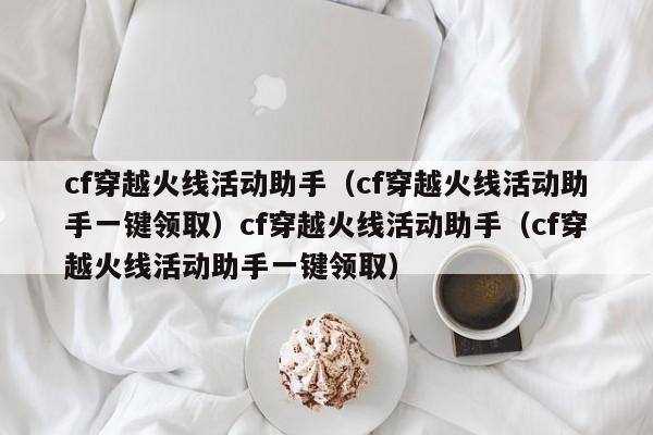 cf穿越火线活动助手(cf穿越火线活动助手一键领取)cf穿越火线活动助手(cf穿越火线活动助手一键领取)