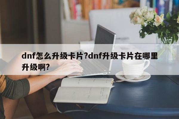 dnf怎么升级卡片?dnf升级卡片在哪里升级啊?