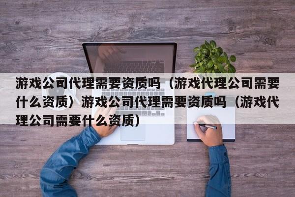 游戏公司代理需要资质吗(游戏代理公司需要什么资质)游戏公司代理需要资质吗(游戏代理公司需要什么资质)