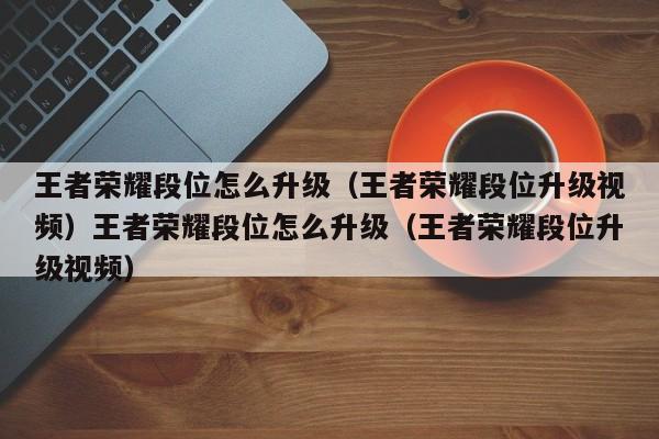 王者荣耀段位怎么升级(王者荣耀段位升级视频)王者荣耀段位怎么升级(王者荣耀段位升级视频)