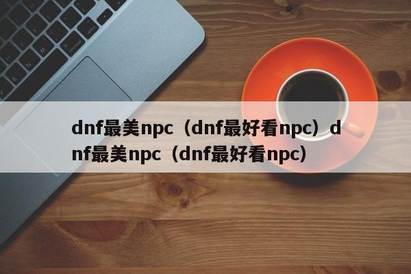 dnf最美npc(dnf最好看npc)dnf最美npc(dnf最好看npc)