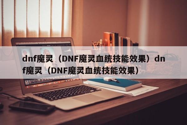 dnf魔灵(DNF魔灵血统技能效果)dnf魔灵(DNF魔灵血统技能效果)