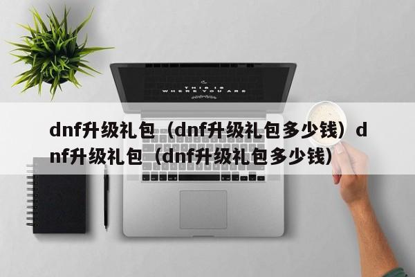 dnf升级礼包(dnf升级礼包多少钱)dnf升级礼包(dnf升级礼包多少钱)