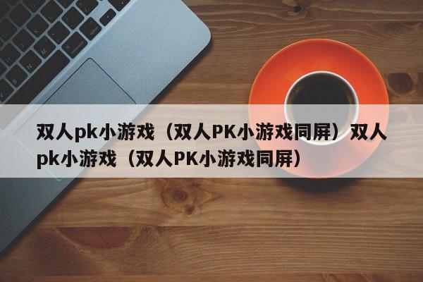 双人pk小游戏(双人PK小游戏同屏)双人pk小游戏(双人PK小游戏同屏)