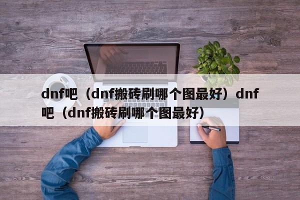 dnf吧(dnf搬砖刷哪个图最好)dnf吧(dnf搬砖刷哪个图最好)