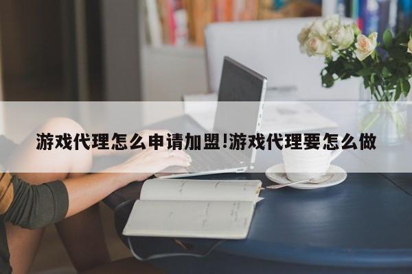 游戏代理怎么申请加盟!游戏代理要怎么做
