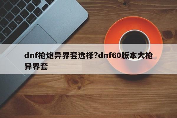 dnf枪炮异界套选择?dnf60版本大枪异界套