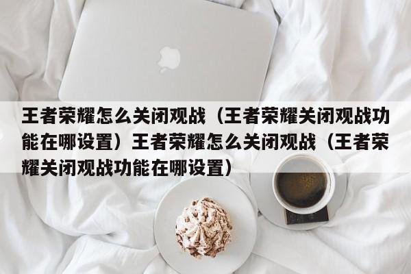 王者荣耀怎么关闭观战(王者荣耀关闭观战功能在哪设置)王者荣耀怎么关闭观战(王者荣耀关闭观战功能在哪设置)