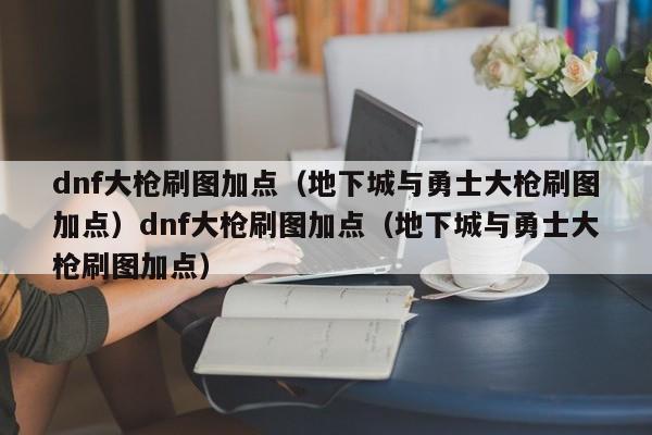 dnf大枪刷图加点(地下城与勇士大枪刷图加点)dnf大枪刷图加点(地下城与勇士大枪刷图加点)