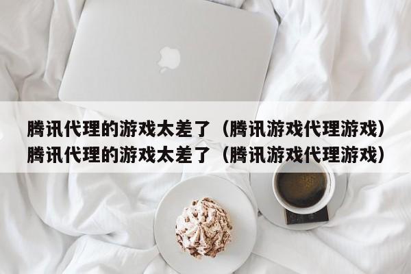 腾讯代理的游戏太差了(腾讯游戏代理游戏)腾讯代理的游戏太差了(腾讯游戏代理游戏)