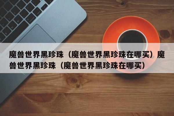 魔兽世界黑珍珠(魔兽世界黑珍珠在哪买)魔兽世界黑珍珠(魔兽世界黑珍珠在哪买)