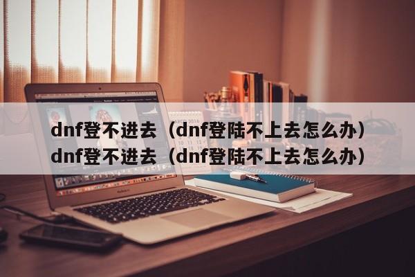 dnf登不进去(dnf登陆不上去怎么办)dnf登不进去(dnf登陆不上去怎么办)