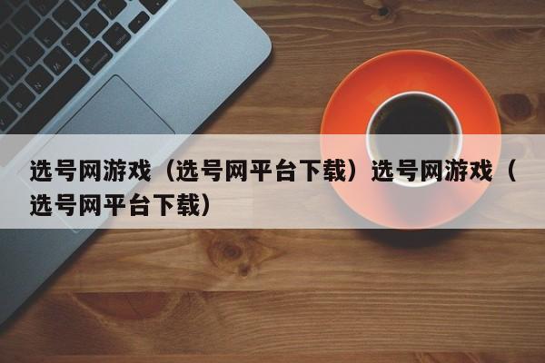 选号网游戏(选号网平台下载)选号网游戏(选号网平台下载)