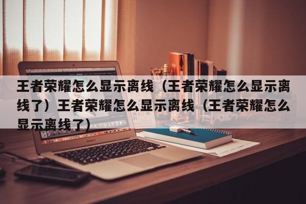 王者荣耀怎么显示离线(王者荣耀怎么显示离线了)王者荣耀怎么显示离线(王者荣耀怎么显示离线了)