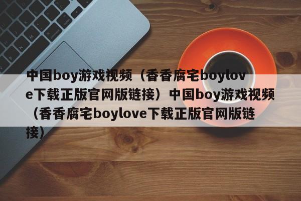 中国boy游戏视频(香香腐宅boylove下载正版官网版链接)中国boy游戏视频(香香腐宅boylove下载正版官网版链接)
