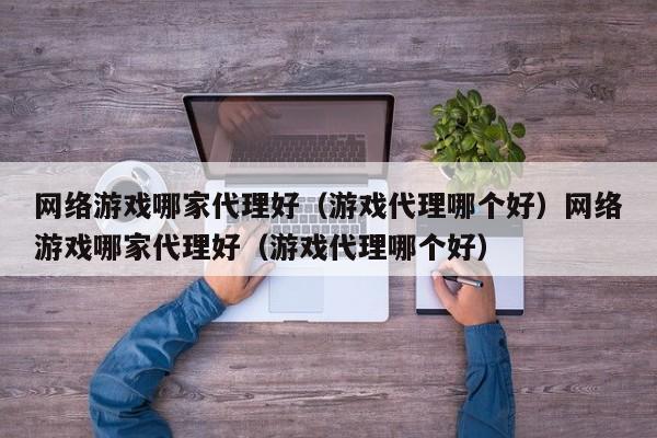 网络游戏哪家代理好（游戏代理哪个好）网络游戏哪家代理好（游戏代理哪个好）