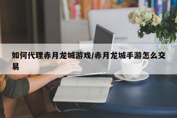 如何代理赤月龙城游戏/赤月龙城手游怎么交易