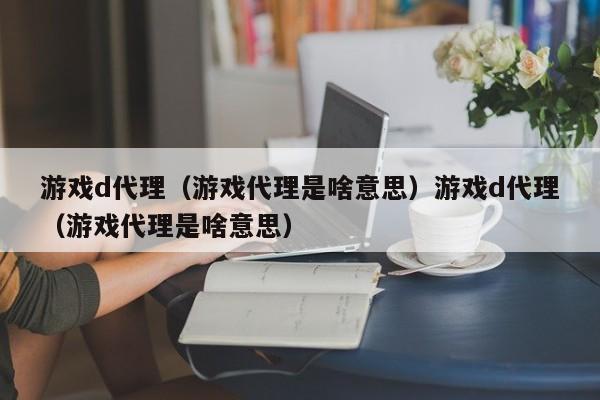 游戏d代理（游戏代理是啥意思）游戏d代理（游戏代理是啥意思）