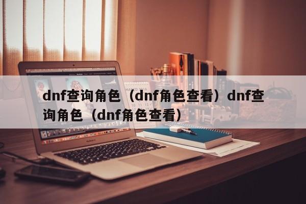 dnf查询角色（dnf角色查看）dnf查询角色（dnf角色查看）