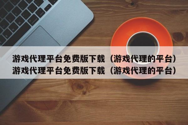 游戏代理平台免费版下载（游戏代理的平台）游戏代理平台免费版下载（游戏代理的平台）