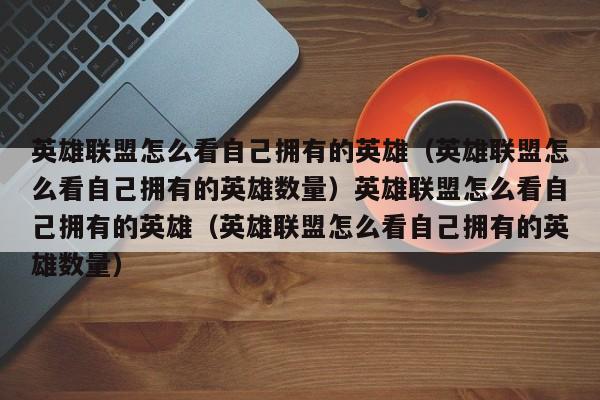 英雄联盟怎么看自己拥有的英雄（英雄联盟怎么看自己拥有的英雄数量）英雄联盟怎么看自己拥有的英雄（英雄联盟怎么看自己拥有的英雄数量）