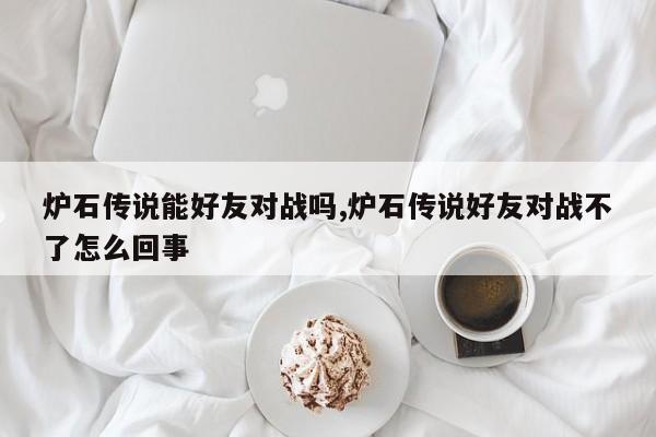 炉石传说能好友对战吗,炉石传说好友对战不了怎么回事