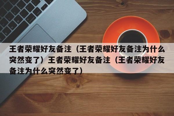 王者荣耀好友备注(王者荣耀好友备注为什么突然变了)王者荣耀好友备注(王者荣耀好友备注为什么突然变了)