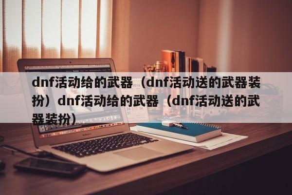 dnf活动给的武器(dnf活动送的武器装扮)dnf活动给的武器(dnf活动送的武器装扮)