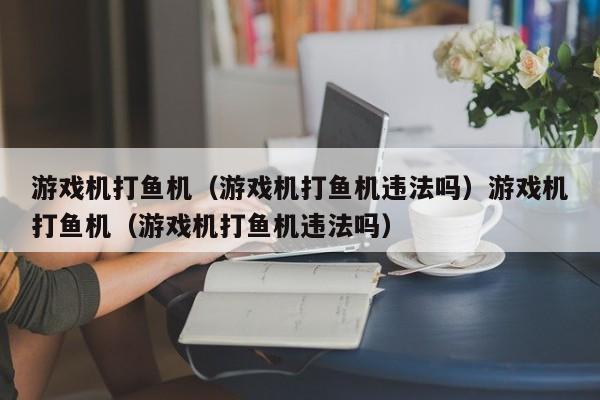 游戏机打鱼机（游戏机打鱼机违法吗）游戏机打鱼机（游戏机打鱼机违法吗）