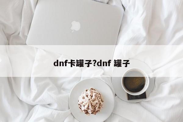 dnf卡罐子?dnf 罐子