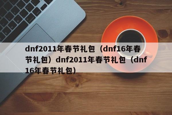 dnf2011年春节礼包（dnf16年春节礼包）dnf2011年春节礼包（dnf16年春节礼包）