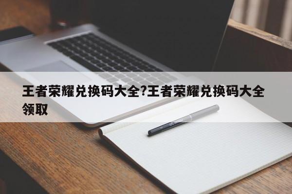 王者荣耀兑换码大全?王者荣耀兑换码大全 领取