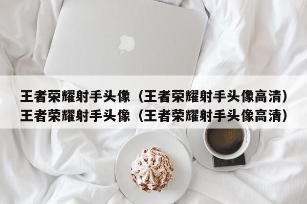 王者荣耀射手头像(王者荣耀射手头像高清)王者荣耀射手头像(王者荣耀射手头像高清)