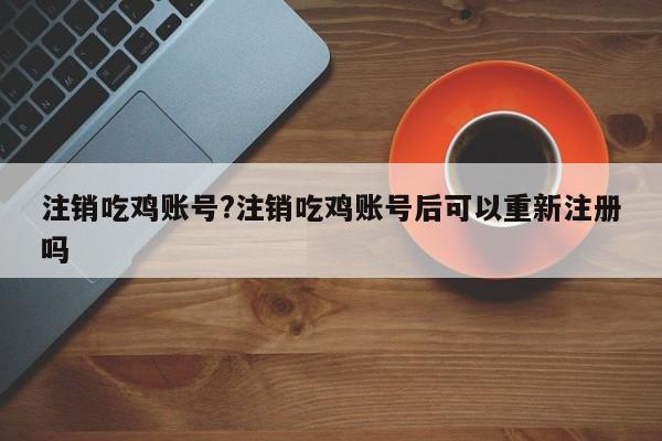注销吃鸡账号?注销吃鸡账号后可以重新注册吗