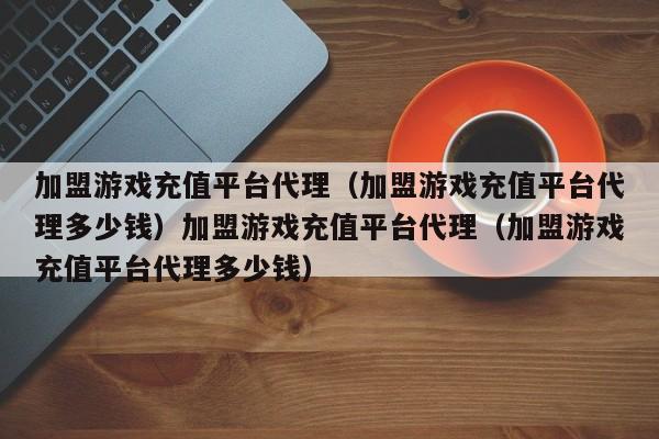 加盟游戏充值平台代理（加盟游戏充值平台代理多少钱）加盟游戏充值平台代理（加盟游戏充值平台代理多少钱）