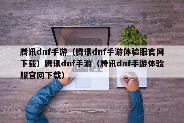 腾讯dnf手游（腾讯dnf手游体验服官网下载）腾讯dnf手游（腾讯dnf手游体验服官网下载）