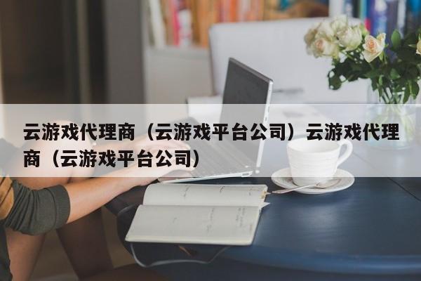 云游戏代理商（云游戏平台公司）云游戏代理商（云游戏平台公司）