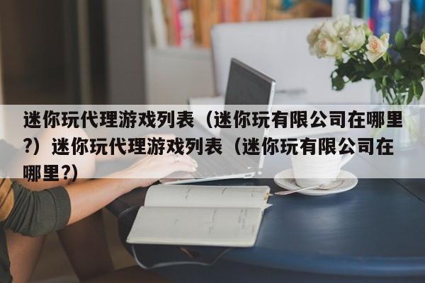 迷你玩代理游戏列表（迷你玩有限公司在哪里?）迷你玩代理游戏列表（迷你玩有限公司在哪里?）
