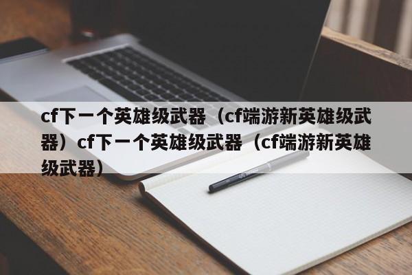 cf下一个英雄级武器（cf端游新英雄级武器）cf下一个英雄级武器（cf端游新英雄级武器）